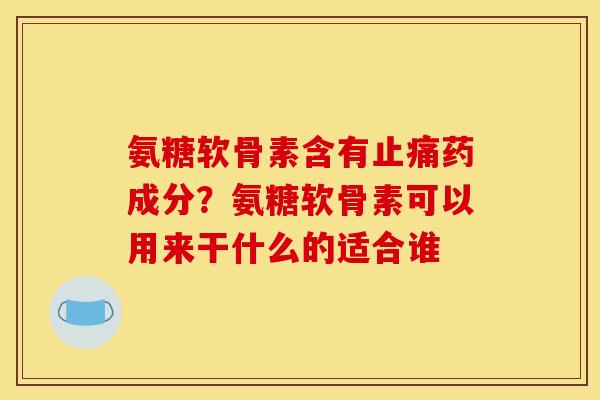 氨糖软骨素含有药成分?氨糖软骨素可以用来干什么的适合谁 氨糖软骨素含有药成分?氨糖软骨素可以用来干什么的适合谁