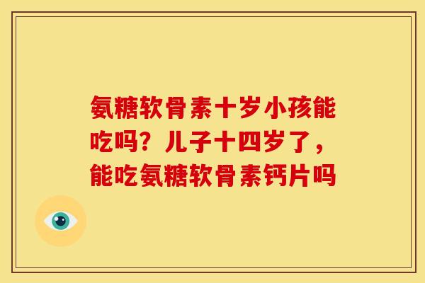 氨糖软骨素十岁小孩能吃吗?儿子十四岁了,能吃氨糖软骨素钙片吗 氨糖软骨素十岁小孩能吃吗?儿子十四岁了,能吃氨糖软骨素钙片吗