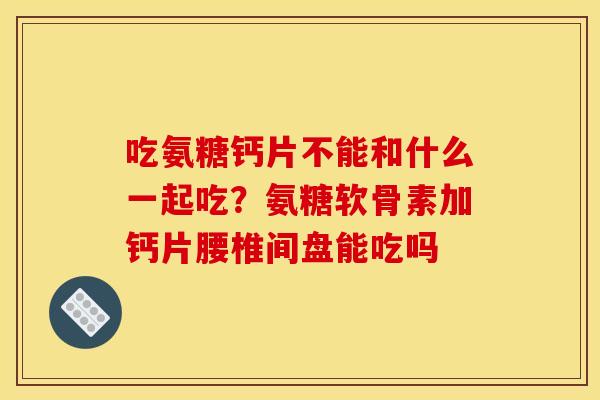 吃氨糖钙片不能和什么一起吃?氨糖软骨素加钙片腰椎间盘能吃吗 吃氨糖钙片不能和什么一起吃?氨糖软骨素加钙片腰椎间盘能吃吗