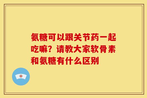 氨糖可以跟关节药一起吃嘛？请教大家软骨素和氨糖有什么区别