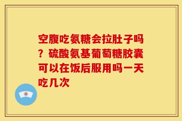 空腹吃氨糖会拉肚子吗？硫酸氨基葡萄糖胶囊可以在饭后服用吗一天吃几次