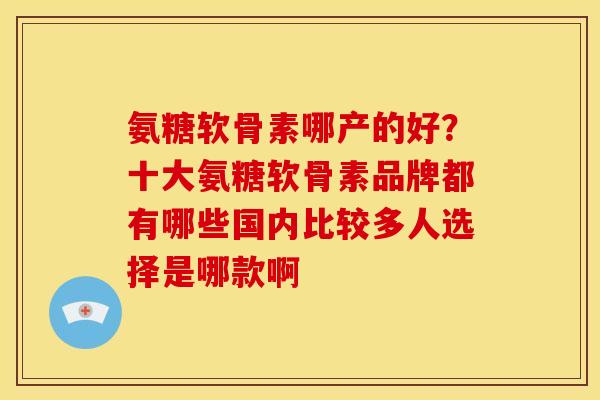 氨糖软骨素哪产的好?十大氨糖软骨素品牌都有哪些国内比较多人选择是哪款啊 氨糖软骨素哪产的好?十大氨糖软骨素品牌都有哪些国内比较多人选择是哪款啊