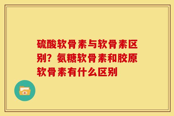 硫酸软骨素与软骨素区别?氨糖软骨素和胶原软骨素有什么区别 硫酸软骨素与软骨素区别?氨糖软骨素和胶原软骨素有什么区别