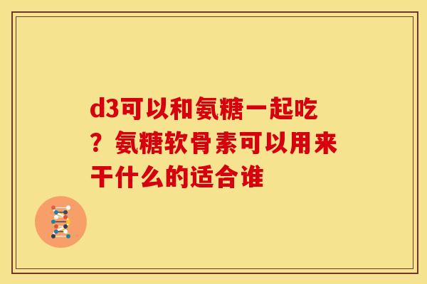 d3可以和氨糖一起吃?氨糖软骨素可以用来干什么的适合谁 d3可以和氨糖一起吃?氨糖软骨素可以用来干什么的适合谁