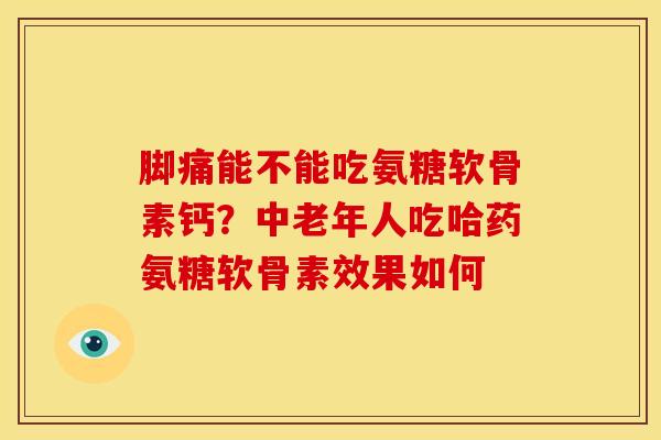 脚痛能不能吃氨糖软骨素钙？中老年人吃哈药氨糖软骨素效果如何