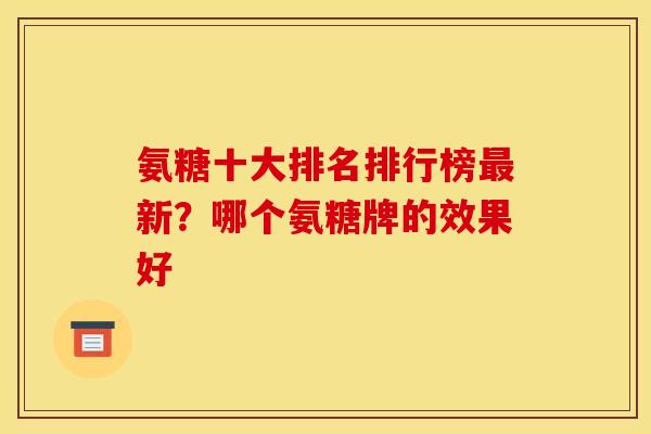 氨糖十大排名排行榜新？哪个氨糖牌的效果好