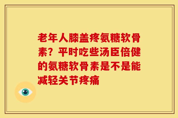 老年人膝盖疼氨糖软骨素？平时吃些汤臣倍健的氨糖软骨素是不是能减轻关节