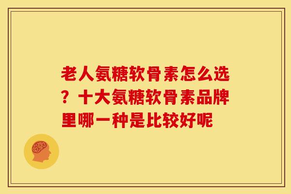 老人氨糖软骨素怎么选?十大氨糖软骨素品牌里哪一种是比较好呢 老人氨糖软骨素怎么选?十大氨糖软骨素品牌里哪一种是比较好呢