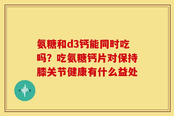 氨糖和d3钙能同时吃吗？吃氨糖钙片对保持膝关节健康有什么益处
