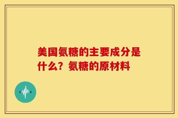 美国氨糖的主要成分是什么?氨糖的原材料 美国氨糖的主要成分是什么?氨糖的原材料