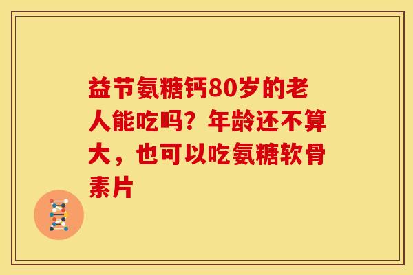 益节氨糖钙80岁的老人能吃吗？年龄还不算大，也可以吃氨糖软骨素片