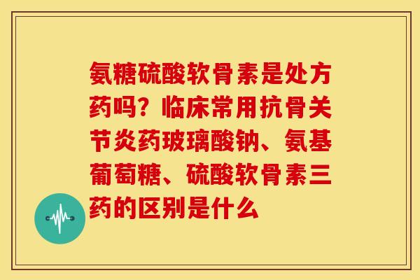 氨糖硫酸软骨素是处方药吗？临床常用抗骨药玻璃酸钠、氨基葡萄糖、硫酸软骨素三药的区别是什么