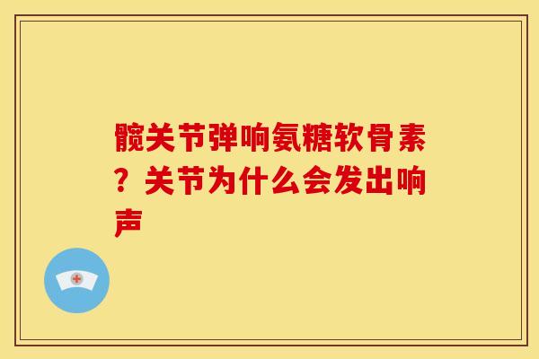 髋关节弹响氨糖软骨素?关节为什么会发出响声 髋关节弹响氨糖软骨素?关节为什么会发出响声