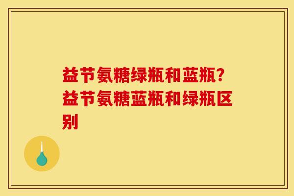 益节氨糖绿瓶和蓝瓶?益节氨糖蓝瓶和绿瓶区别 益节氨糖绿瓶和蓝瓶?益节氨糖蓝瓶和绿瓶区别