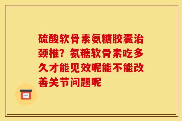 硫酸软骨素氨糖胶囊颈椎?氨糖软骨素吃多久才能见效呢能不能改善关节问题呢 硫酸软骨素氨糖胶囊颈椎?氨糖软骨素吃多久才能见效呢能不能改善关节问题呢