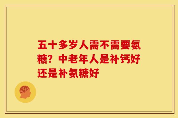 五十多岁人需不需要氨糖？中老年人是补钙好还是补氨糖好