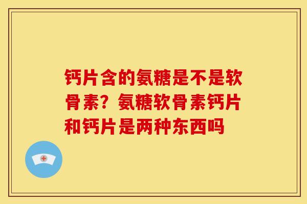 钙片含的氨糖是不是软骨素?氨糖软骨素钙片和钙片是两种东西吗 钙片含的氨糖是不是软骨素?氨糖软骨素钙片和钙片是两种东西吗