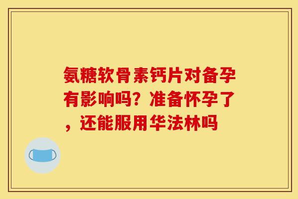 氨糖软骨素钙片对备孕有影响吗?准备怀孕了,还能服用华法林吗 氨糖软骨素钙片对备孕有影响吗?准备怀孕了,还能服用华法林吗