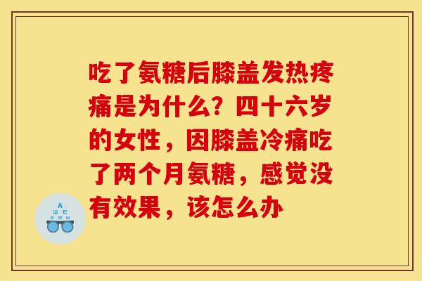 吃了氨糖后膝盖发热是为什么?四十六岁的女性,因膝盖冷痛吃了两个月氨糖,感觉没有效果,该怎么办 吃了氨糖后膝盖发热是为什么?四十六岁的女性,因膝盖冷痛吃了两个月氨糖,感觉没有效果,该怎么办