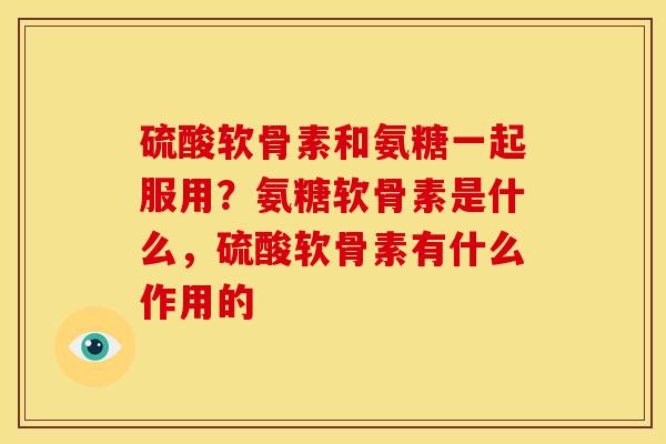 硫酸软骨素和氨糖一起服用?氨糖软骨素是什么,硫酸软骨素有什么作用的 硫酸软骨素和氨糖一起服用?氨糖软骨素是什么,硫酸软骨素有什么作用的