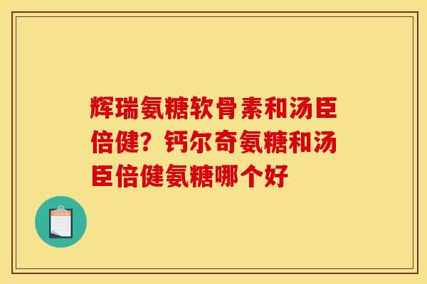 辉瑞氨糖软骨素和汤臣倍健？钙尔奇氨糖和汤臣倍健氨糖哪个好