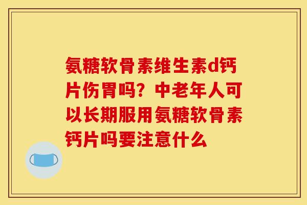 氨糖软骨素维生素d钙片伤胃吗?中老年人可以长期服用氨糖软骨素钙片吗要注意什么 氨糖软骨素维生素d钙片伤胃吗?中老年人可以长期服用氨糖软骨素钙片吗要注意什么