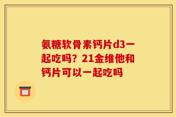 氨糖软骨素钙片d3一起吃吗?21金维他和钙片可以一起吃吗 氨糖软骨素钙片d3一起吃吗?21金维他和钙片可以一起吃吗