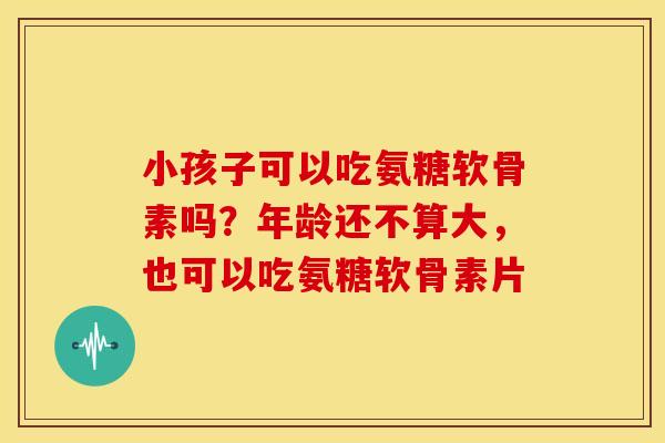 小孩子可以吃氨糖软骨素吗?年龄还不算大,也可以吃氨糖软骨素片 小孩子可以吃氨糖软骨素吗?年龄还不算大,也可以吃氨糖软骨素片