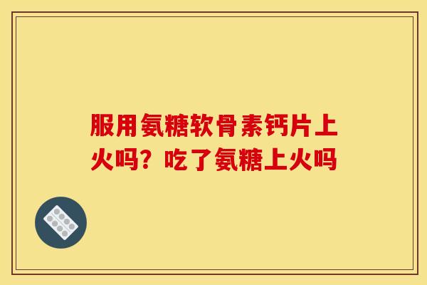 服用氨糖软骨素钙片上火吗？吃了氨糖上火吗