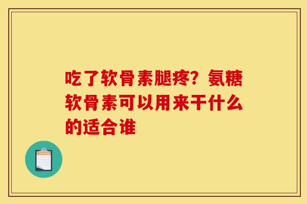 吃了软骨素腿疼？氨糖软骨素可以用来干什么的适合谁
