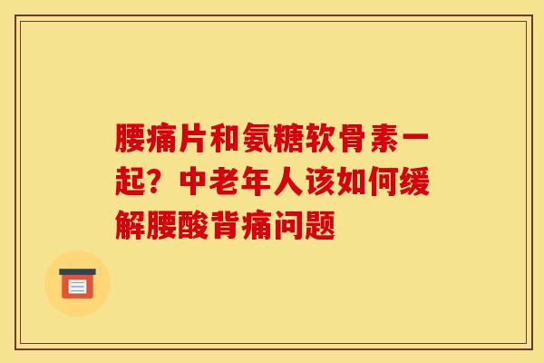 腰痛片和氨糖软骨素一起?中老年人该如何缓解腰酸背痛问题 腰痛片和氨糖软骨素一起?中老年人该如何缓解腰酸背痛问题