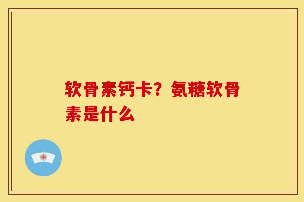 软骨素钙卡？氨糖软骨素是什么