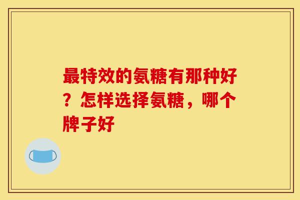 特效的氨糖有那种好?怎样选择氨糖,哪个牌子好 特效的氨糖有那种好?怎样选择氨糖,哪个牌子好