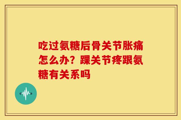 吃过氨糖后骨关节胀痛怎么办?踝关节疼跟氨糖有关系吗 吃过氨糖后骨关节胀痛怎么办?踝关节疼跟氨糖有关系吗