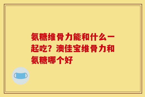 氨糖维骨力能和什么一起吃?澳佳宝维骨力和氨糖哪个好 氨糖维骨力能和什么一起吃?澳佳宝维骨力和氨糖哪个好