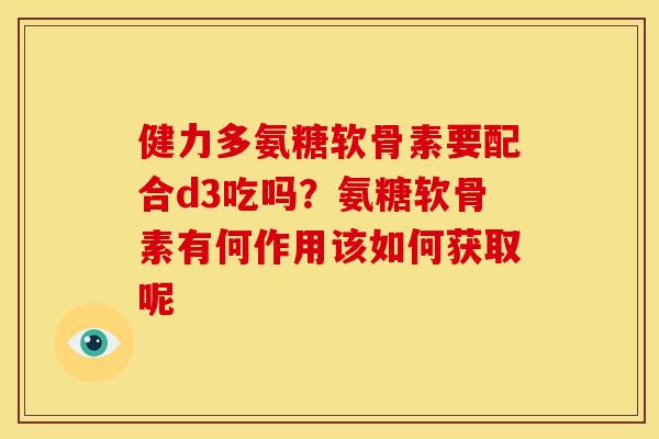 健力多氨糖软骨素要配合d3吃吗?氨糖软骨素有何作用该如何获取呢 健力多氨糖软骨素要配合d3吃吗?氨糖软骨素有何作用该如何获取呢