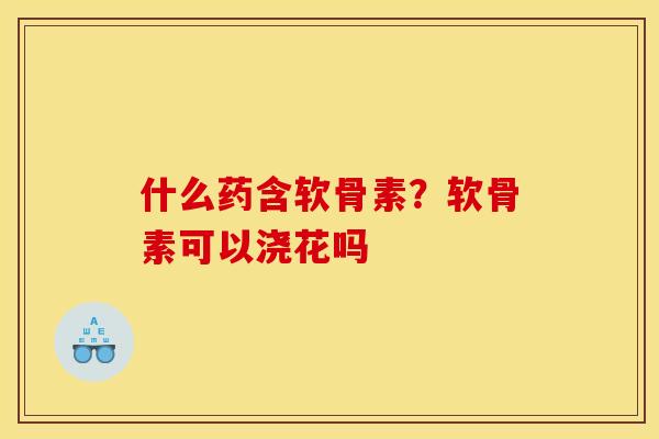 什么药含软骨素？软骨素可以浇花吗
