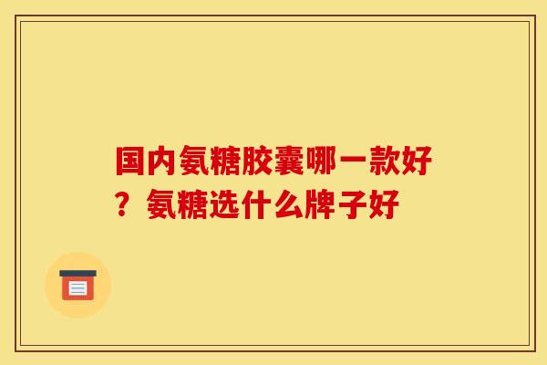 国内氨糖胶囊哪一款好?氨糖选什么牌子好 国内氨糖胶囊哪一款好?氨糖选什么牌子好