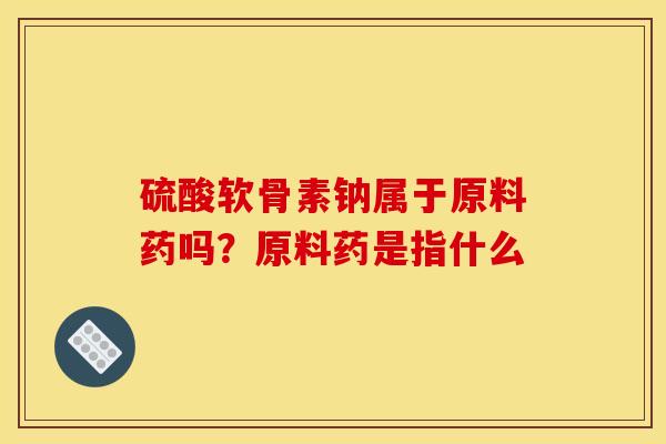 硫酸软骨素钠属于原料药吗?原料药是指什么 硫酸软骨素钠属于原料药吗?原料药是指什么