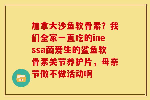 加拿大沙鱼软骨素？我们全家一直吃的inessa茵爱生的鲨鱼软骨素关节养护片，母亲节做不做活动啊