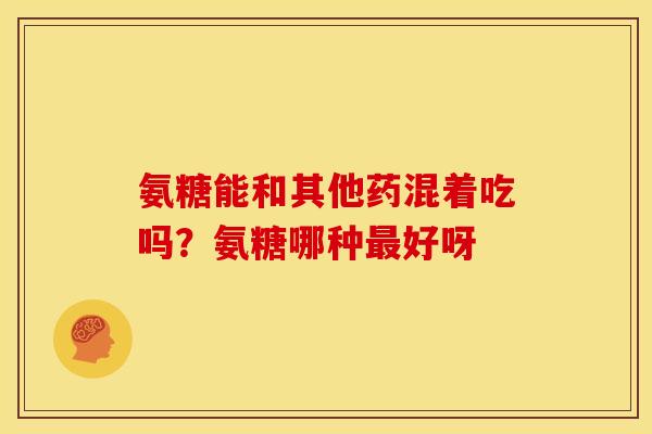 氨糖能和其他药混着吃吗?氨糖哪种好呀 氨糖能和其他药混着吃吗?氨糖哪种好呀