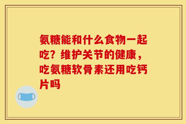 氨糖能和什么食物一起吃？维护关节的健康，吃氨糖软骨素还用吃钙片吗