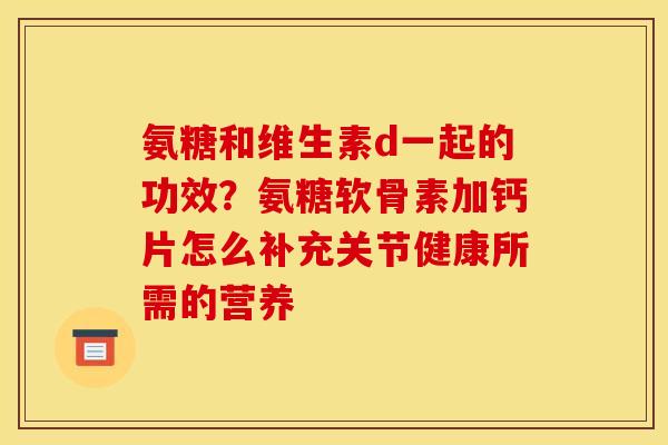 氨糖和维生素d一起的功效？氨糖软骨素加钙片怎么补充关节健康所需的营养