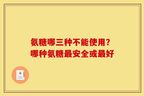 氨糖哪三种不能使用?哪种氨糖安全或好 氨糖哪三种不能使用?哪种氨糖安全或好