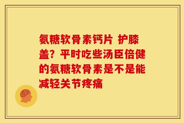 氨糖软骨素钙片 护膝盖?平时吃些汤臣倍健的氨糖软骨素是不是能减轻关节 氨糖软骨素钙片 护膝盖?平时吃些汤臣倍健的氨糖软骨素是不是能减轻关节