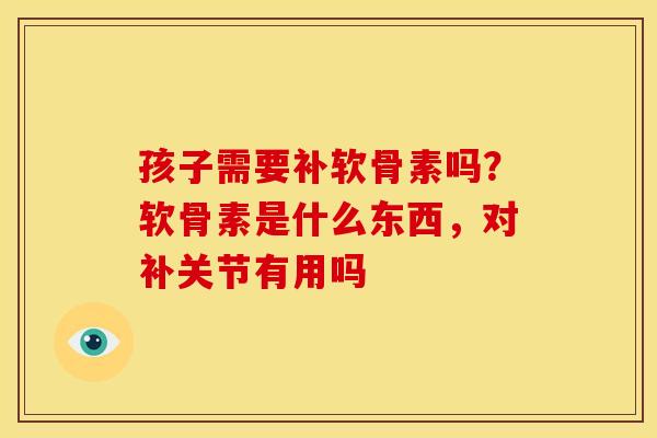 孩子需要补软骨素吗?软骨素是什么东西,对补关节有用吗 孩子需要补软骨素吗?软骨素是什么东西,对补关节有用吗