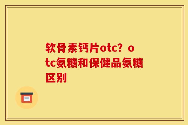 软骨素钙片otc?otc氨糖和保健品氨糖区别 软骨素钙片otc?otc氨糖和保健品氨糖区别