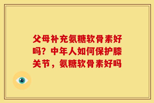 父母补充氨糖软骨素好吗?中年人如何保护膝关节,氨糖软骨素好吗 父母补充氨糖软骨素好吗?中年人如何保护膝关节,氨糖软骨素好吗