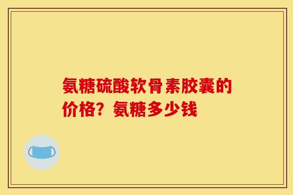 氨糖硫酸软骨素胶囊的价格?氨糖多少钱 氨糖硫酸软骨素胶囊的价格?氨糖多少钱