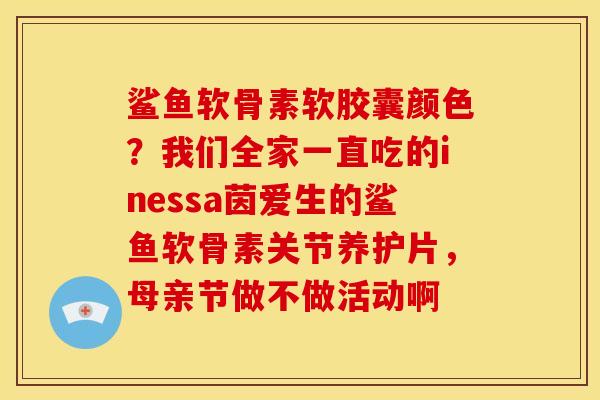 鲨鱼软骨素软胶囊颜色？我们全家一直吃的inessa茵爱生的鲨鱼软骨素关节养护片，母亲节做不做活动啊